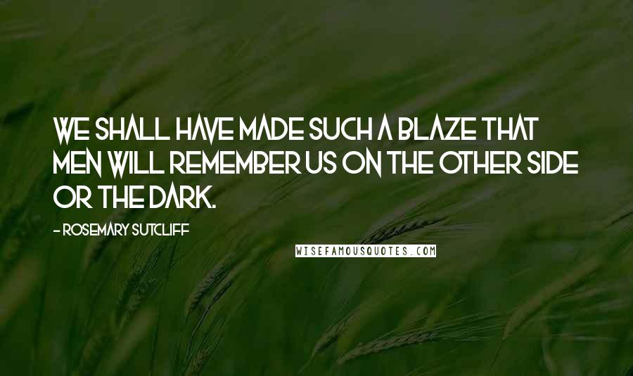Rosemary Sutcliff Quotes: We shall have made such a blaze that men will remember us on the other side or the dark.