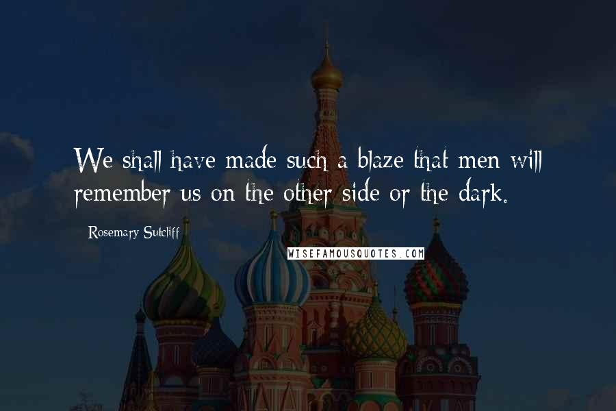 Rosemary Sutcliff Quotes: We shall have made such a blaze that men will remember us on the other side or the dark.