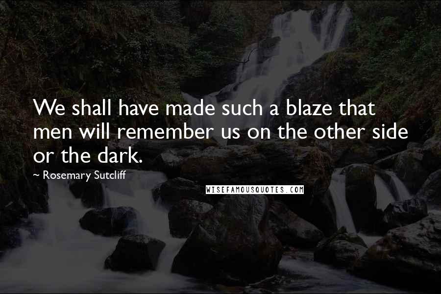 Rosemary Sutcliff Quotes: We shall have made such a blaze that men will remember us on the other side or the dark.