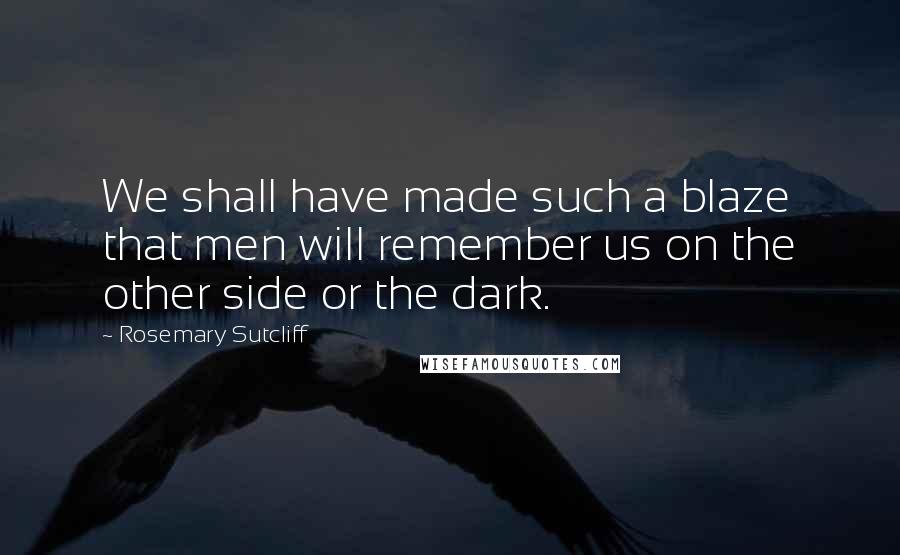 Rosemary Sutcliff Quotes: We shall have made such a blaze that men will remember us on the other side or the dark.