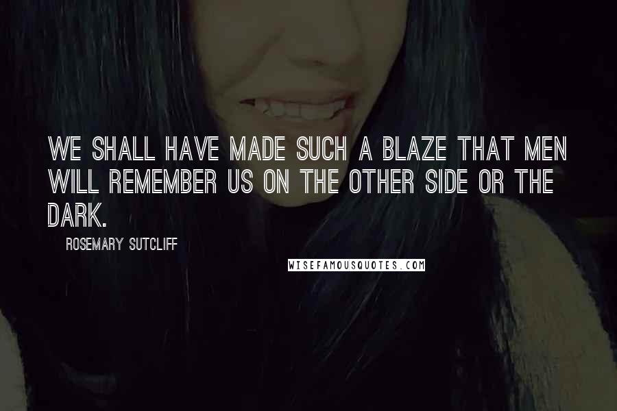 Rosemary Sutcliff Quotes: We shall have made such a blaze that men will remember us on the other side or the dark.