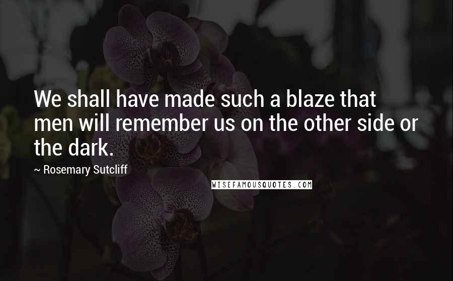Rosemary Sutcliff Quotes: We shall have made such a blaze that men will remember us on the other side or the dark.