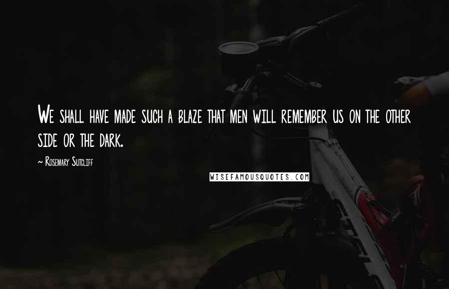 Rosemary Sutcliff Quotes: We shall have made such a blaze that men will remember us on the other side or the dark.