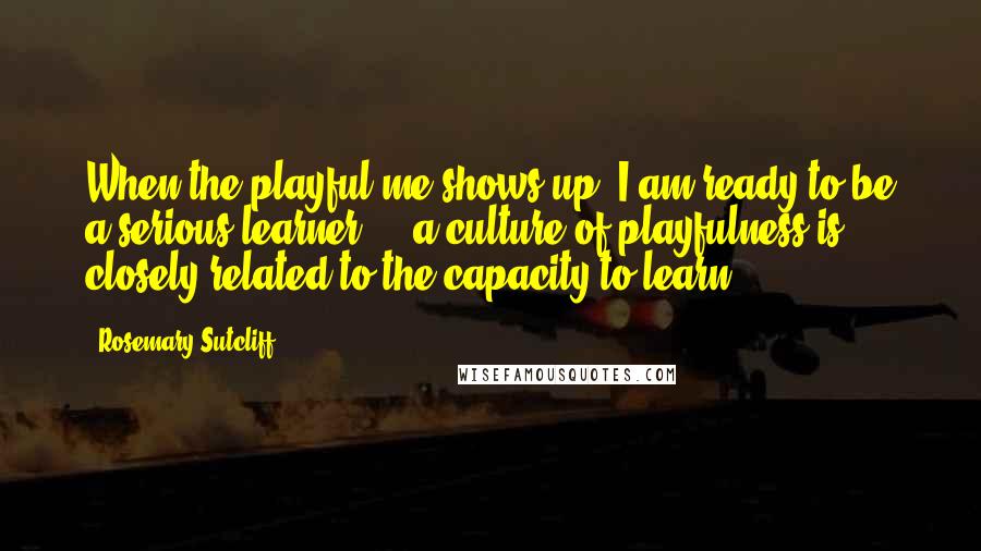 Rosemary Sutcliff Quotes: When the playful me shows up, I am ready to be a serious learner ... a culture of playfulness is closely related to the capacity to learn.