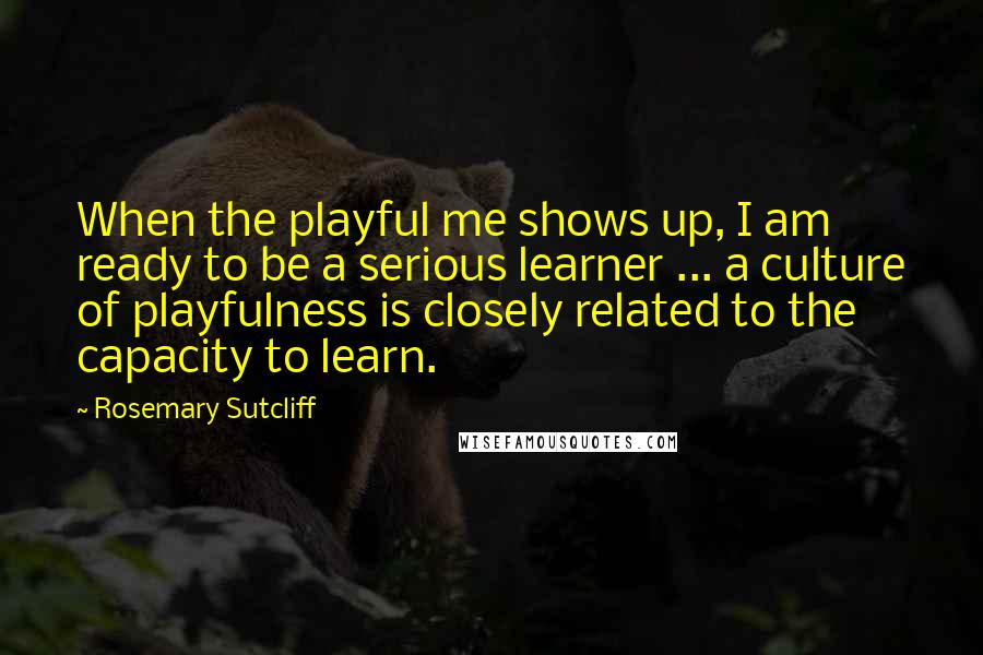 Rosemary Sutcliff Quotes: When the playful me shows up, I am ready to be a serious learner ... a culture of playfulness is closely related to the capacity to learn.