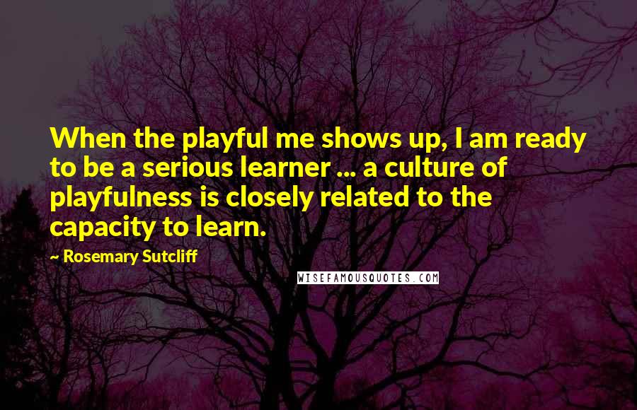 Rosemary Sutcliff Quotes: When the playful me shows up, I am ready to be a serious learner ... a culture of playfulness is closely related to the capacity to learn.