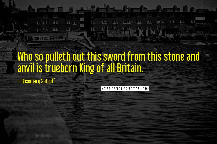 Rosemary Sutcliff Quotes: Who so pulleth out this sword from this stone and anvil is trueborn King of all Britain.