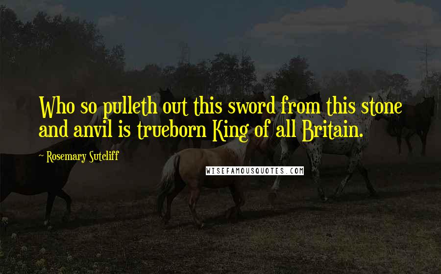 Rosemary Sutcliff Quotes: Who so pulleth out this sword from this stone and anvil is trueborn King of all Britain.