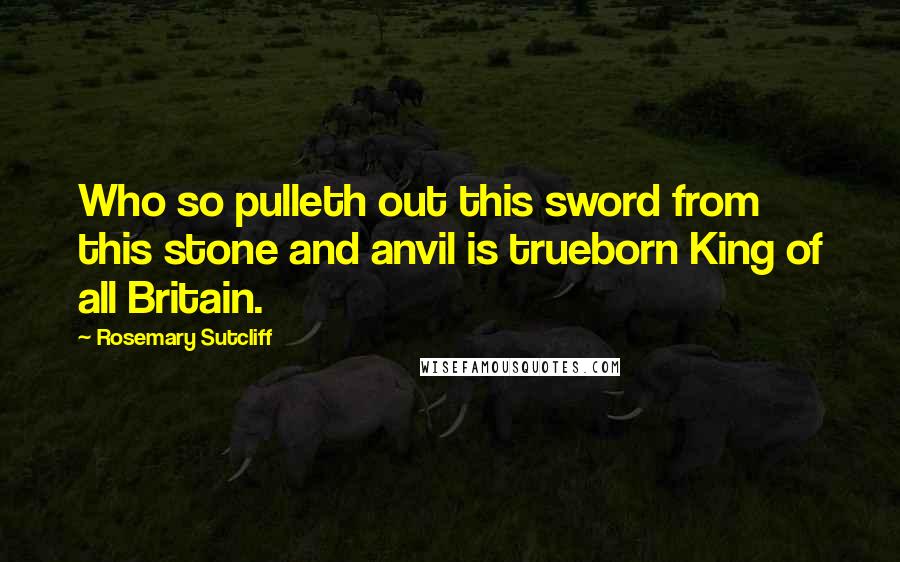 Rosemary Sutcliff Quotes: Who so pulleth out this sword from this stone and anvil is trueborn King of all Britain.
