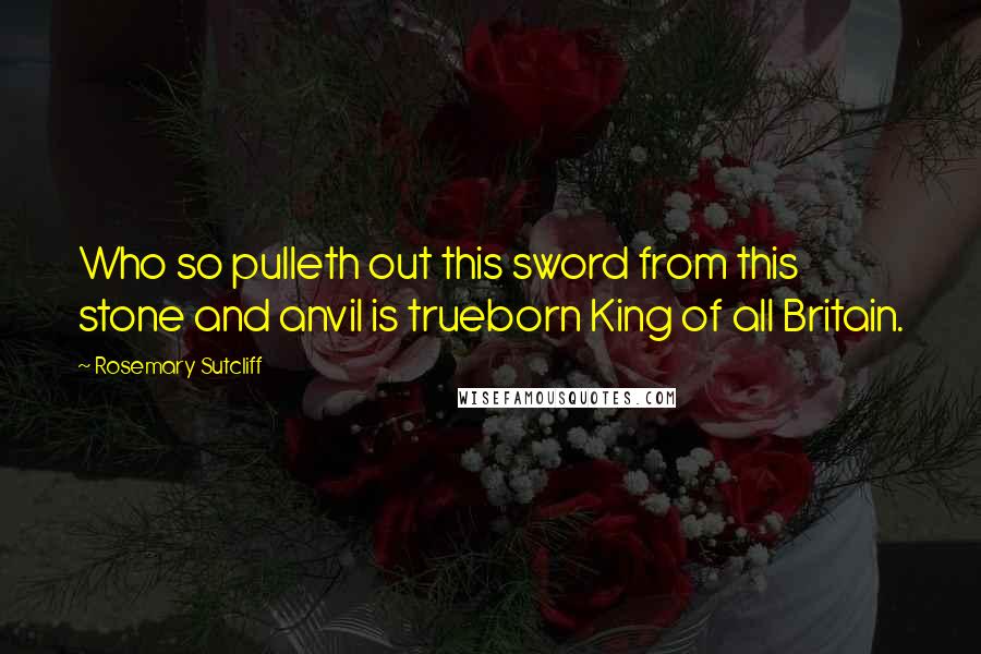 Rosemary Sutcliff Quotes: Who so pulleth out this sword from this stone and anvil is trueborn King of all Britain.