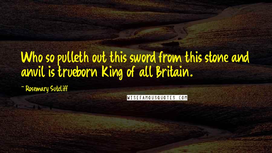 Rosemary Sutcliff Quotes: Who so pulleth out this sword from this stone and anvil is trueborn King of all Britain.