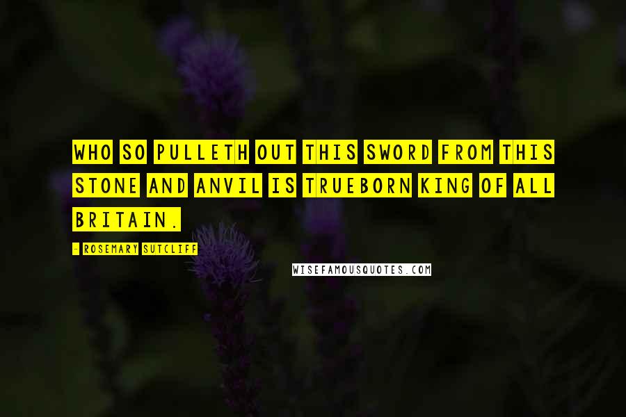 Rosemary Sutcliff Quotes: Who so pulleth out this sword from this stone and anvil is trueborn King of all Britain.