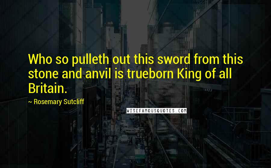 Rosemary Sutcliff Quotes: Who so pulleth out this sword from this stone and anvil is trueborn King of all Britain.
