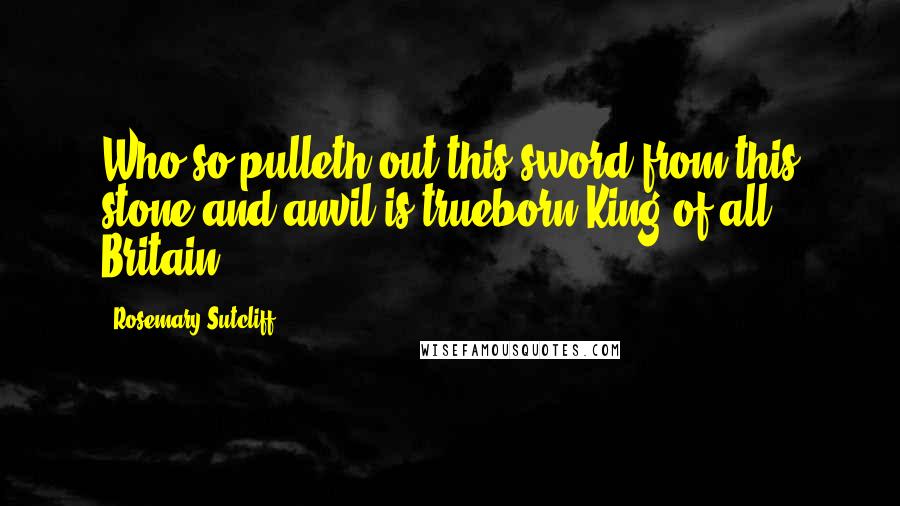 Rosemary Sutcliff Quotes: Who so pulleth out this sword from this stone and anvil is trueborn King of all Britain.