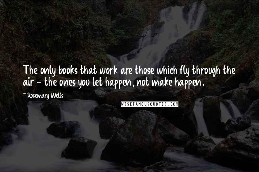 Rosemary Wells Quotes: The only books that work are those which fly through the air - the ones you let happen, not make happen.