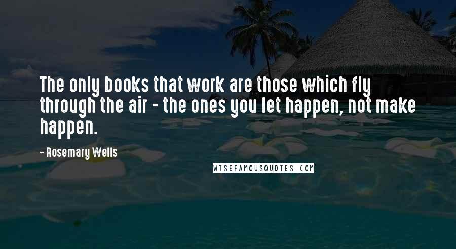 Rosemary Wells Quotes: The only books that work are those which fly through the air - the ones you let happen, not make happen.
