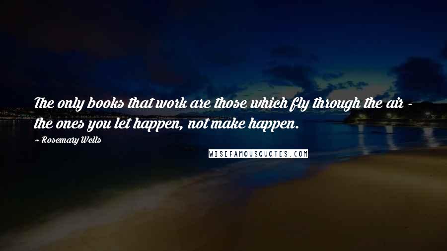 Rosemary Wells Quotes: The only books that work are those which fly through the air - the ones you let happen, not make happen.