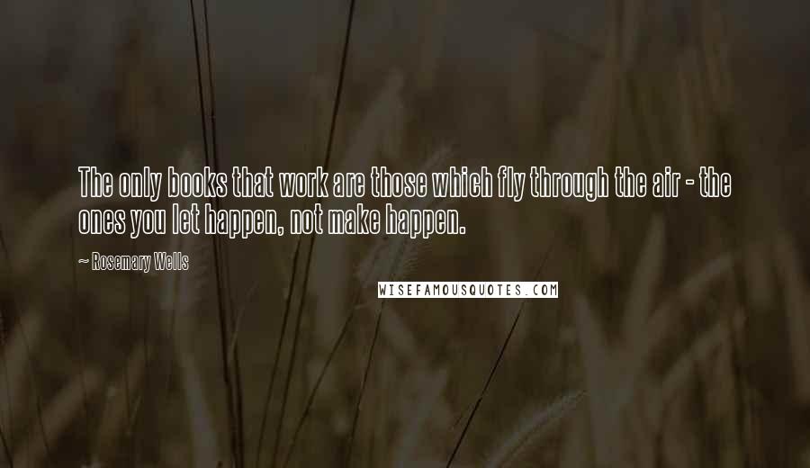 Rosemary Wells Quotes: The only books that work are those which fly through the air - the ones you let happen, not make happen.
