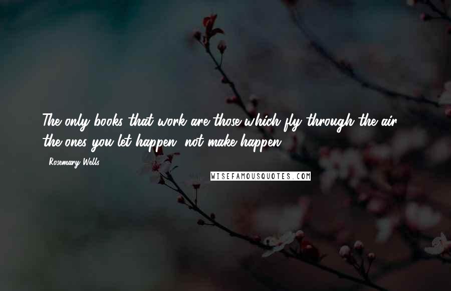 Rosemary Wells Quotes: The only books that work are those which fly through the air - the ones you let happen, not make happen.