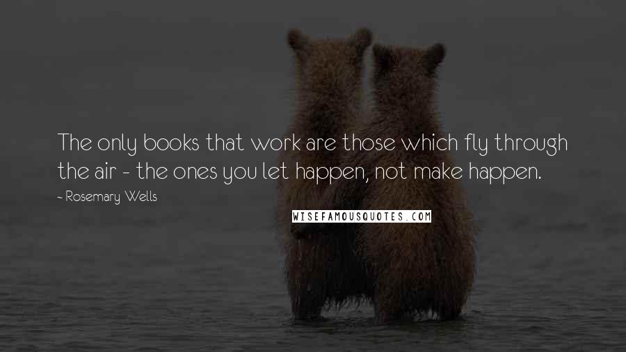 Rosemary Wells Quotes: The only books that work are those which fly through the air - the ones you let happen, not make happen.