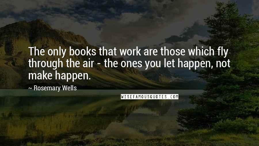 Rosemary Wells Quotes: The only books that work are those which fly through the air - the ones you let happen, not make happen.