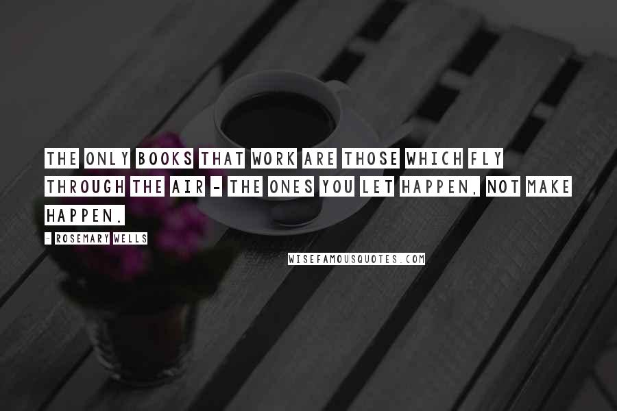 Rosemary Wells Quotes: The only books that work are those which fly through the air - the ones you let happen, not make happen.