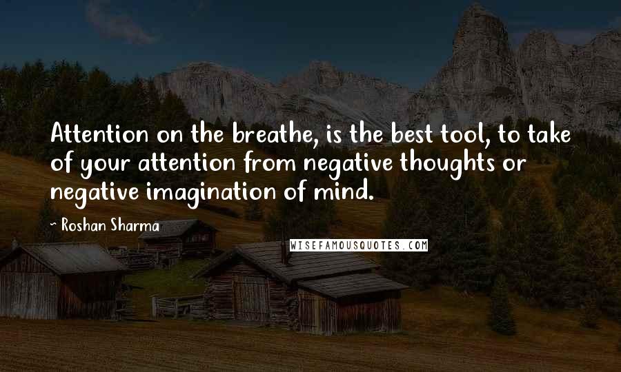 Roshan Sharma Quotes: Attention on the breathe, is the best tool, to take of your attention from negative thoughts or negative imagination of mind.