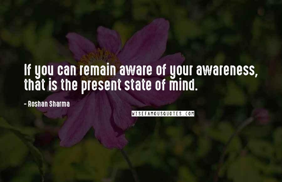 Roshan Sharma Quotes: If you can remain aware of your awareness, that is the present state of mind.