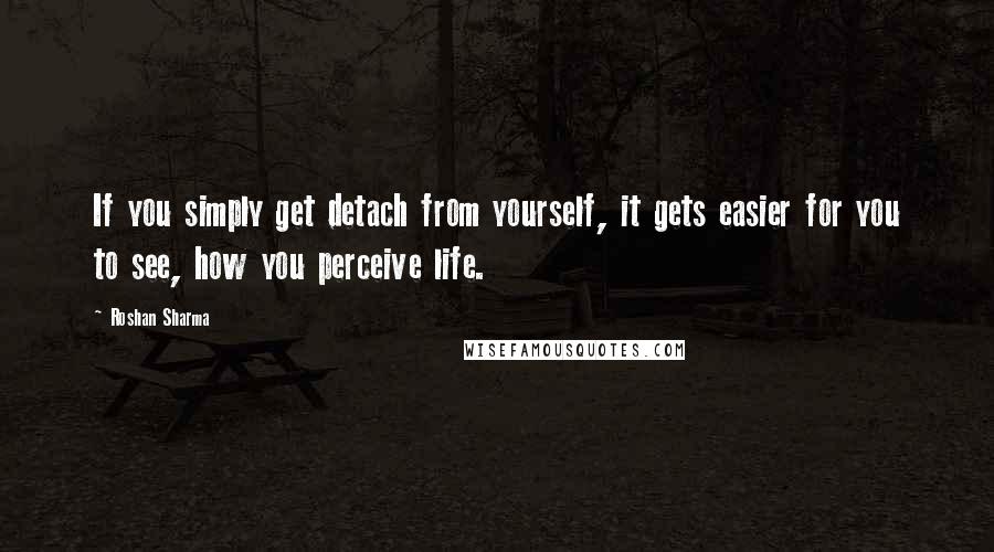 Roshan Sharma Quotes: If you simply get detach from yourself, it gets easier for you to see, how you perceive life.