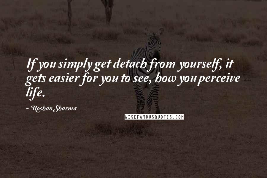 Roshan Sharma Quotes: If you simply get detach from yourself, it gets easier for you to see, how you perceive life.