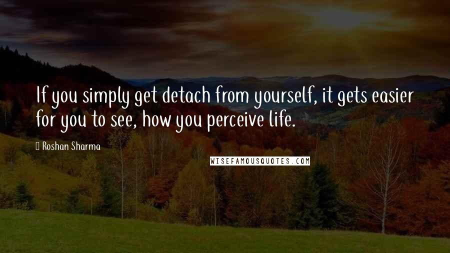 Roshan Sharma Quotes: If you simply get detach from yourself, it gets easier for you to see, how you perceive life.