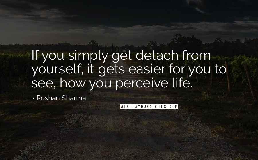 Roshan Sharma Quotes: If you simply get detach from yourself, it gets easier for you to see, how you perceive life.