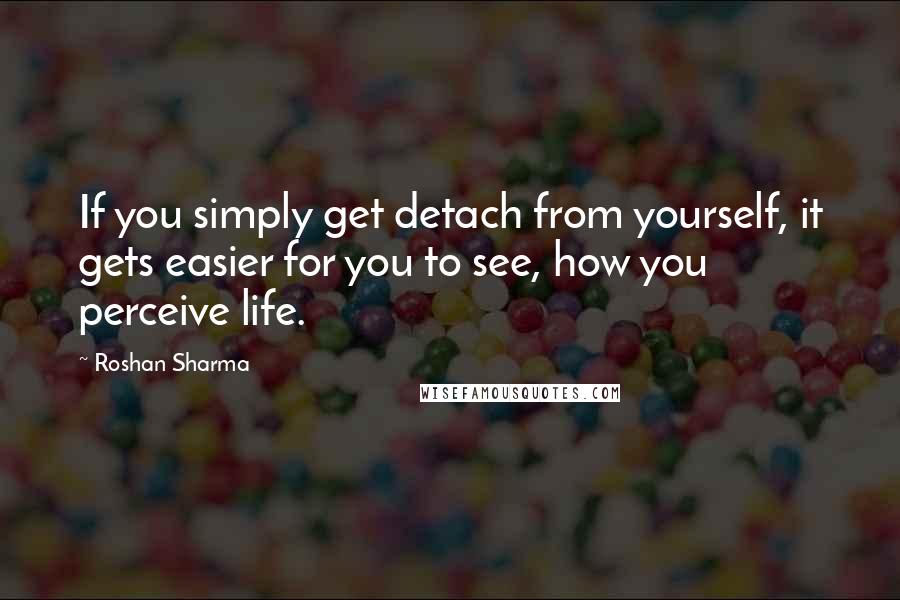 Roshan Sharma Quotes: If you simply get detach from yourself, it gets easier for you to see, how you perceive life.