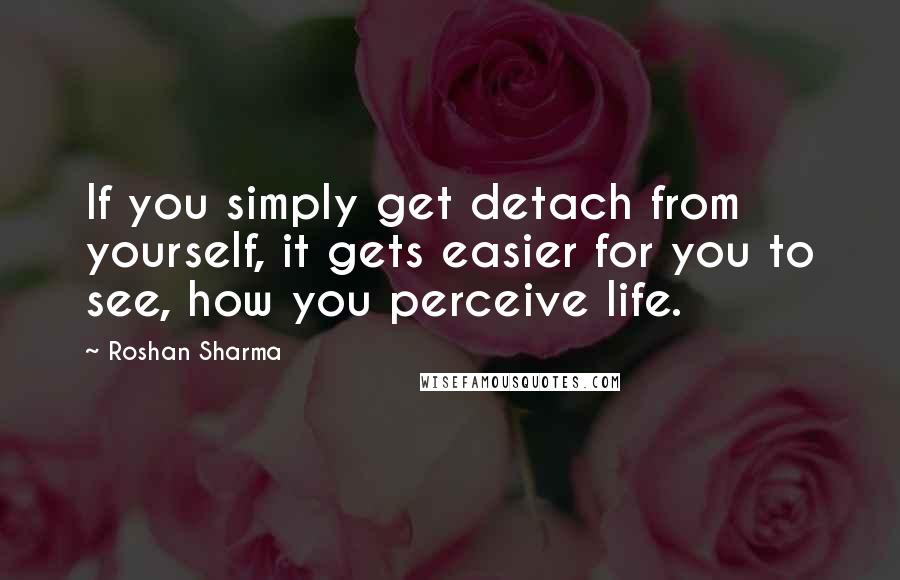 Roshan Sharma Quotes: If you simply get detach from yourself, it gets easier for you to see, how you perceive life.