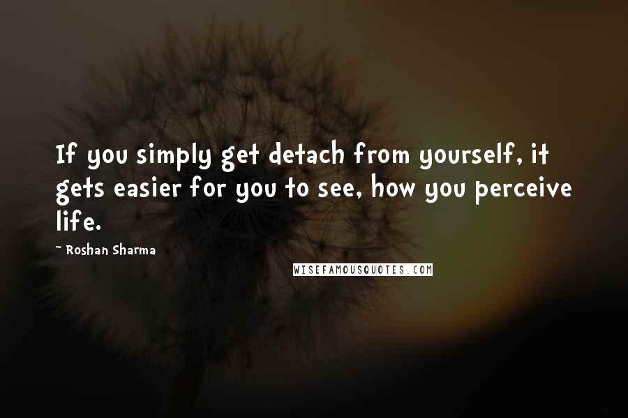 Roshan Sharma Quotes: If you simply get detach from yourself, it gets easier for you to see, how you perceive life.