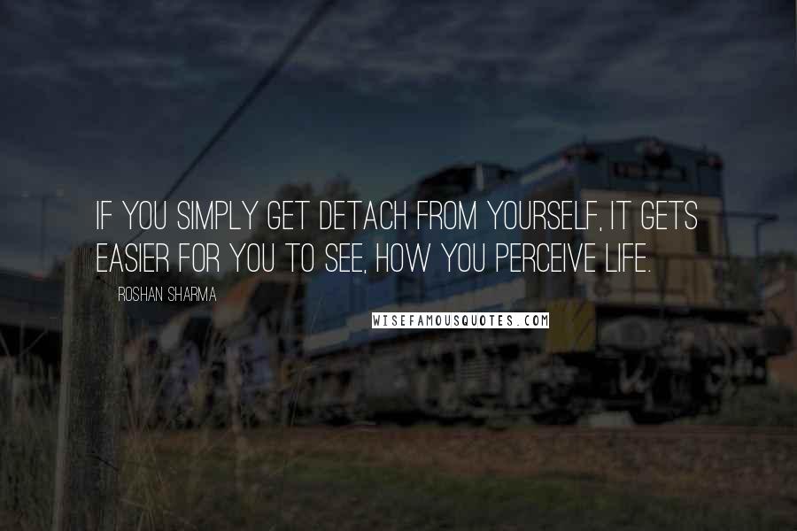 Roshan Sharma Quotes: If you simply get detach from yourself, it gets easier for you to see, how you perceive life.