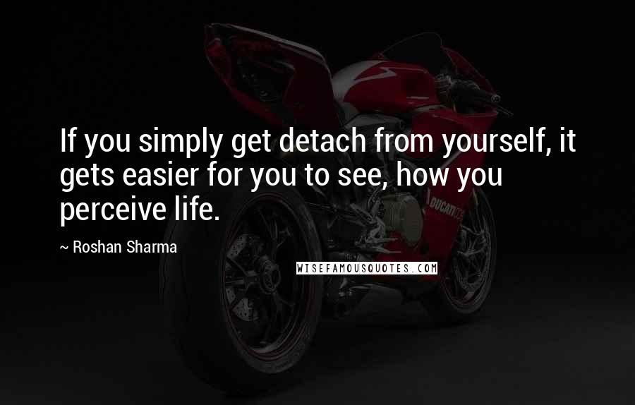 Roshan Sharma Quotes: If you simply get detach from yourself, it gets easier for you to see, how you perceive life.