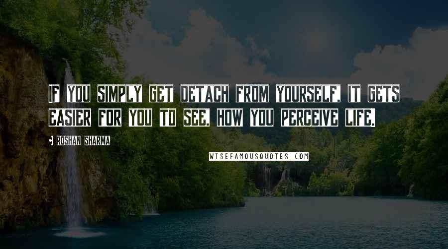Roshan Sharma Quotes: If you simply get detach from yourself, it gets easier for you to see, how you perceive life.