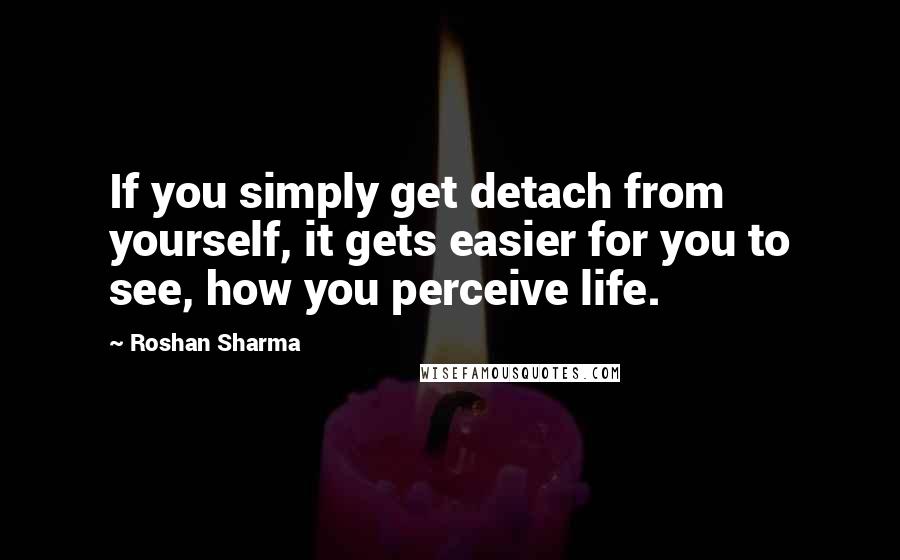 Roshan Sharma Quotes: If you simply get detach from yourself, it gets easier for you to see, how you perceive life.