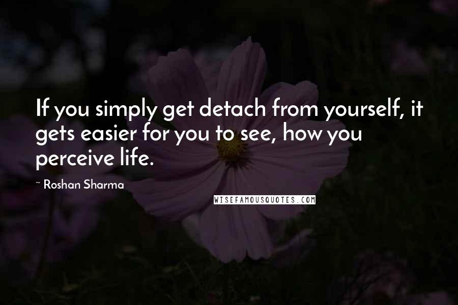 Roshan Sharma Quotes: If you simply get detach from yourself, it gets easier for you to see, how you perceive life.