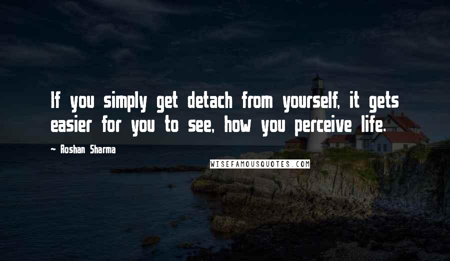 Roshan Sharma Quotes: If you simply get detach from yourself, it gets easier for you to see, how you perceive life.