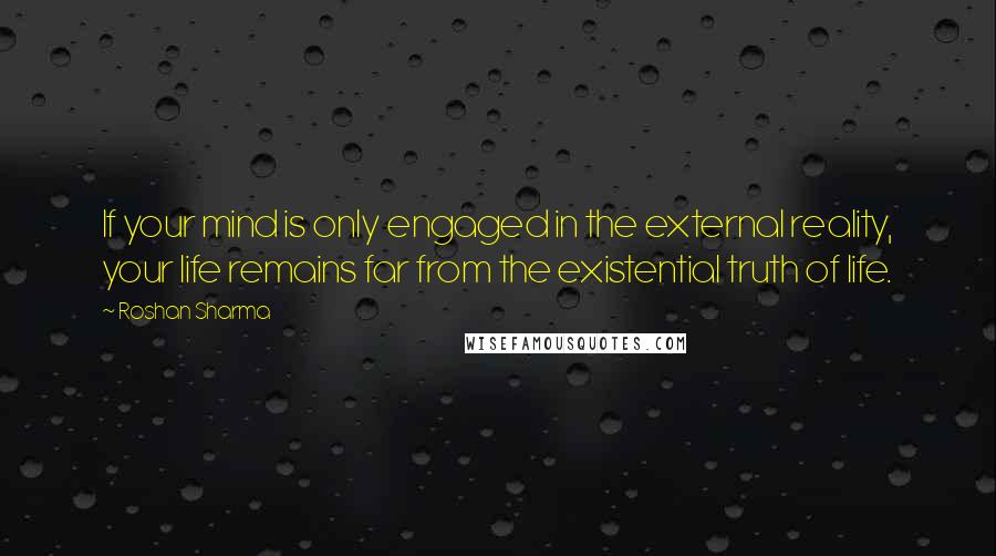 Roshan Sharma Quotes: If your mind is only engaged in the external reality, your life remains far from the existential truth of life.