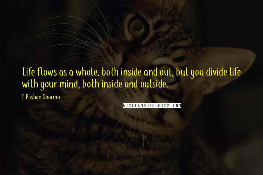 Roshan Sharma Quotes: Life flows as a whole, both inside and out, but you divide life with your mind, both inside and outside.