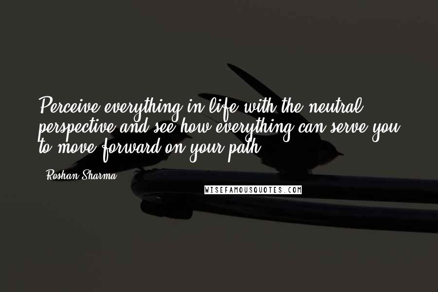 Roshan Sharma Quotes: Perceive everything in life with the neutral perspective and see how everything can serve you to move forward on your path.