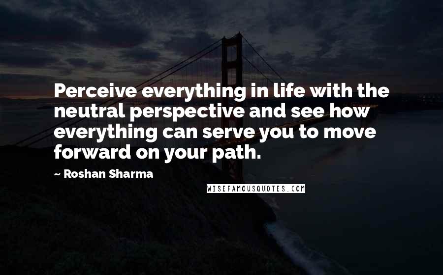 Roshan Sharma Quotes: Perceive everything in life with the neutral perspective and see how everything can serve you to move forward on your path.