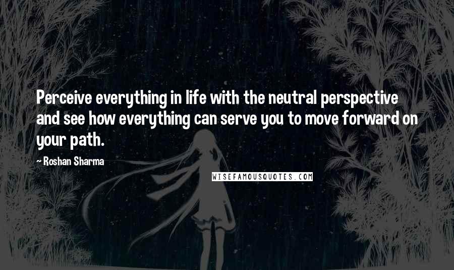 Roshan Sharma Quotes: Perceive everything in life with the neutral perspective and see how everything can serve you to move forward on your path.