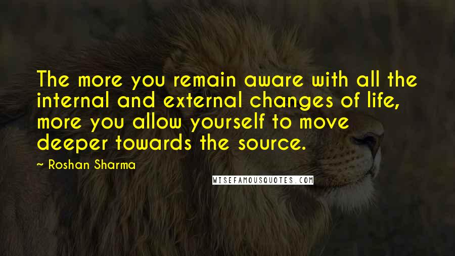 Roshan Sharma Quotes: The more you remain aware with all the internal and external changes of life, more you allow yourself to move deeper towards the source.