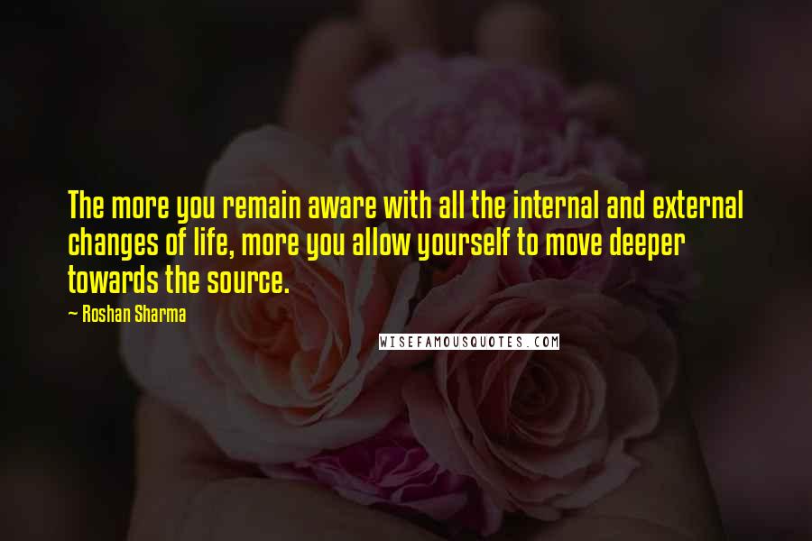 Roshan Sharma Quotes: The more you remain aware with all the internal and external changes of life, more you allow yourself to move deeper towards the source.