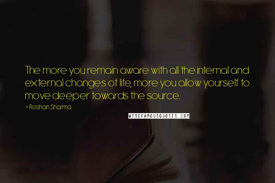 Roshan Sharma Quotes: The more you remain aware with all the internal and external changes of life, more you allow yourself to move deeper towards the source.