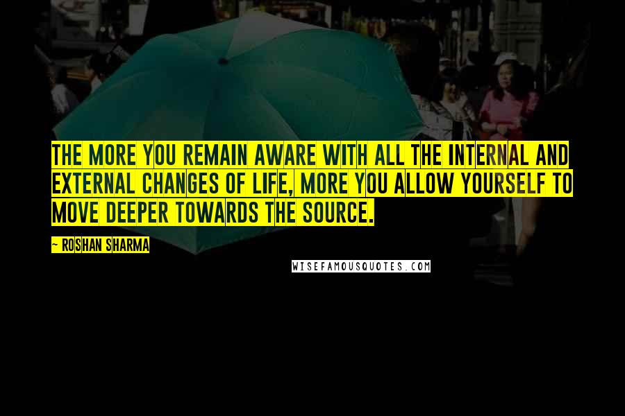 Roshan Sharma Quotes: The more you remain aware with all the internal and external changes of life, more you allow yourself to move deeper towards the source.